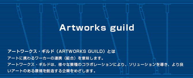 アートワークス・ギルド（ARTWORKS GUILD）とはアートに携わるワーカーの連携（組合）を意味します。アートワークス・ギルドは、様々な業種のコラボレーションにより、ソリューションを導き、より良いアートのある環境を創造する企業をめざします。 